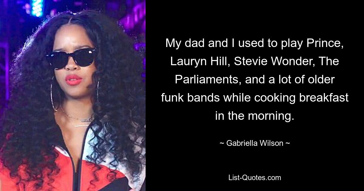 My dad and I used to play Prince, Lauryn Hill, Stevie Wonder, The Parliaments, and a lot of older funk bands while cooking breakfast in the morning. — © Gabriella Wilson