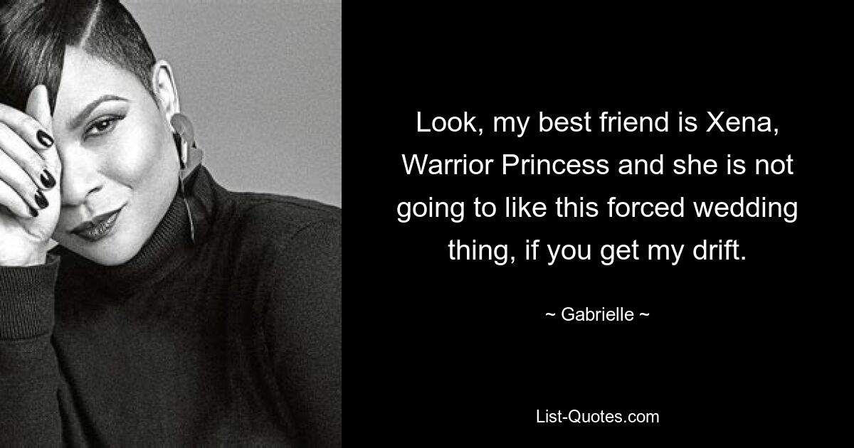 Look, my best friend is Xena, Warrior Princess and she is not going to like this forced wedding thing, if you get my drift. — © Gabrielle