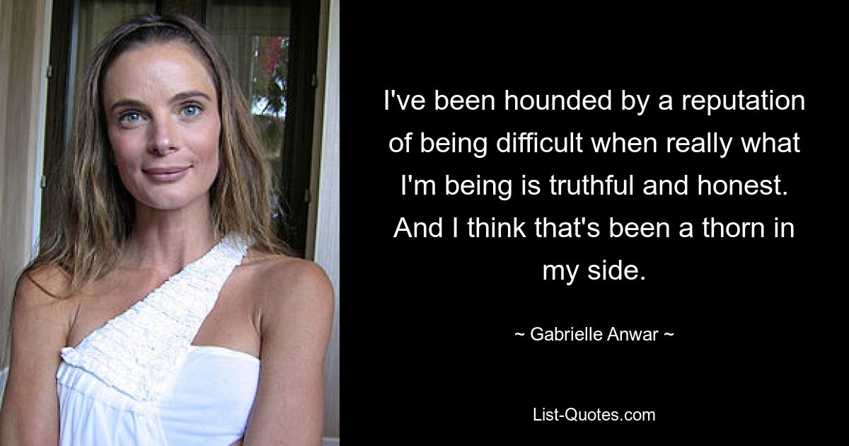 I've been hounded by a reputation of being difficult when really what I'm being is truthful and honest. And I think that's been a thorn in my side. — © Gabrielle Anwar