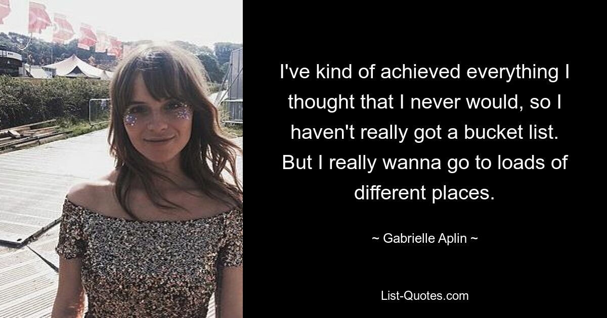 I've kind of achieved everything I thought that I never would, so I haven't really got a bucket list. But I really wanna go to loads of different places. — © Gabrielle Aplin