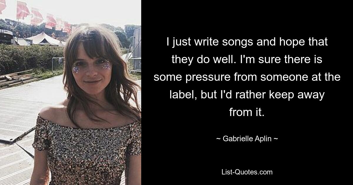 I just write songs and hope that they do well. I'm sure there is some pressure from someone at the label, but I'd rather keep away from it. — © Gabrielle Aplin