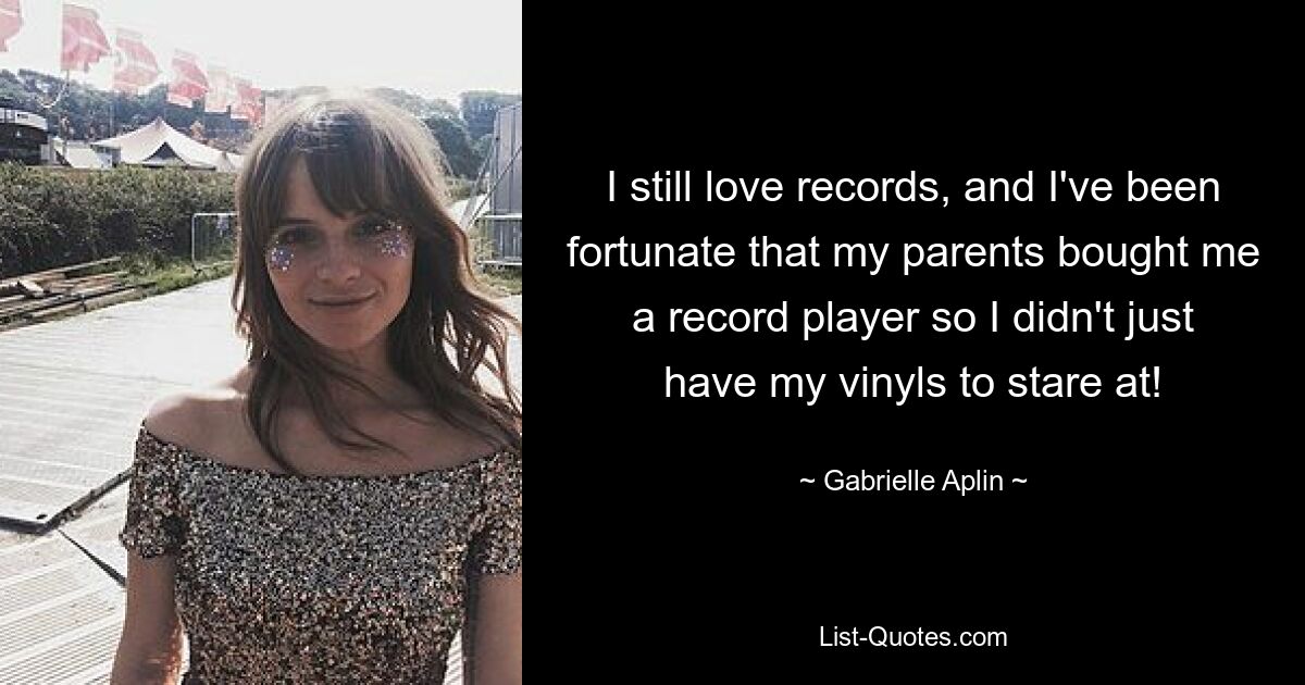 I still love records, and I've been fortunate that my parents bought me a record player so I didn't just have my vinyls to stare at! — © Gabrielle Aplin