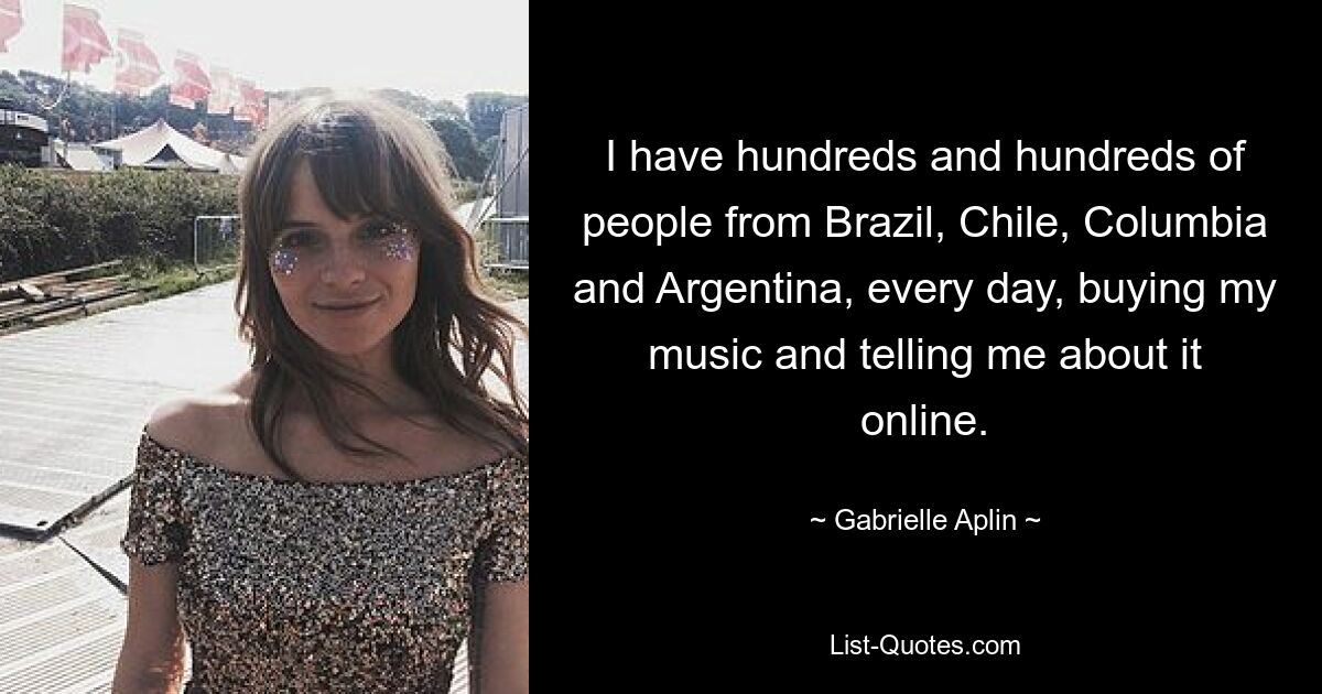 I have hundreds and hundreds of people from Brazil, Chile, Columbia and Argentina, every day, buying my music and telling me about it online. — © Gabrielle Aplin