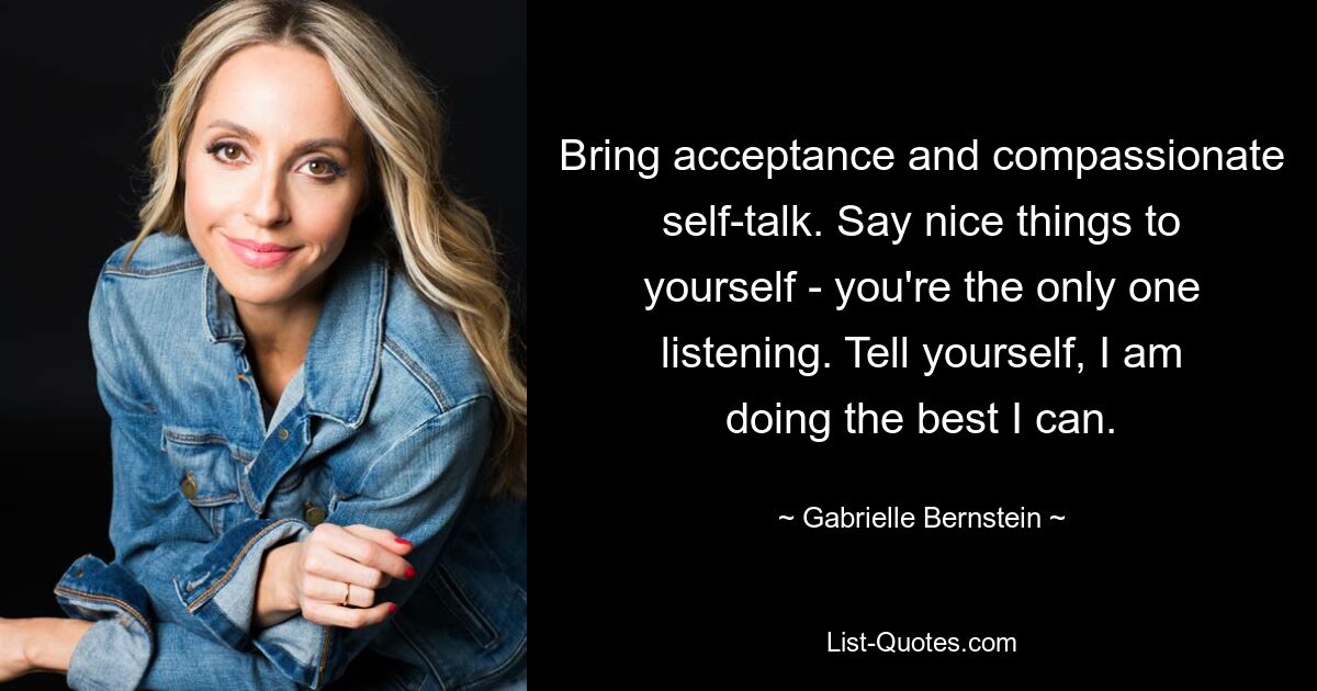 Bring acceptance and compassionate self-talk. Say nice things to yourself - you're the only one listening. Tell yourself, I am doing the best I can. — © Gabrielle Bernstein