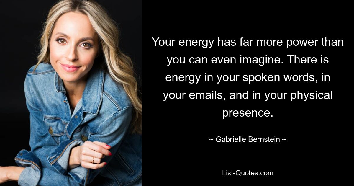 Your energy has far more power than you can even imagine. There is energy in your spoken words, in your emails, and in your physical presence. — © Gabrielle Bernstein