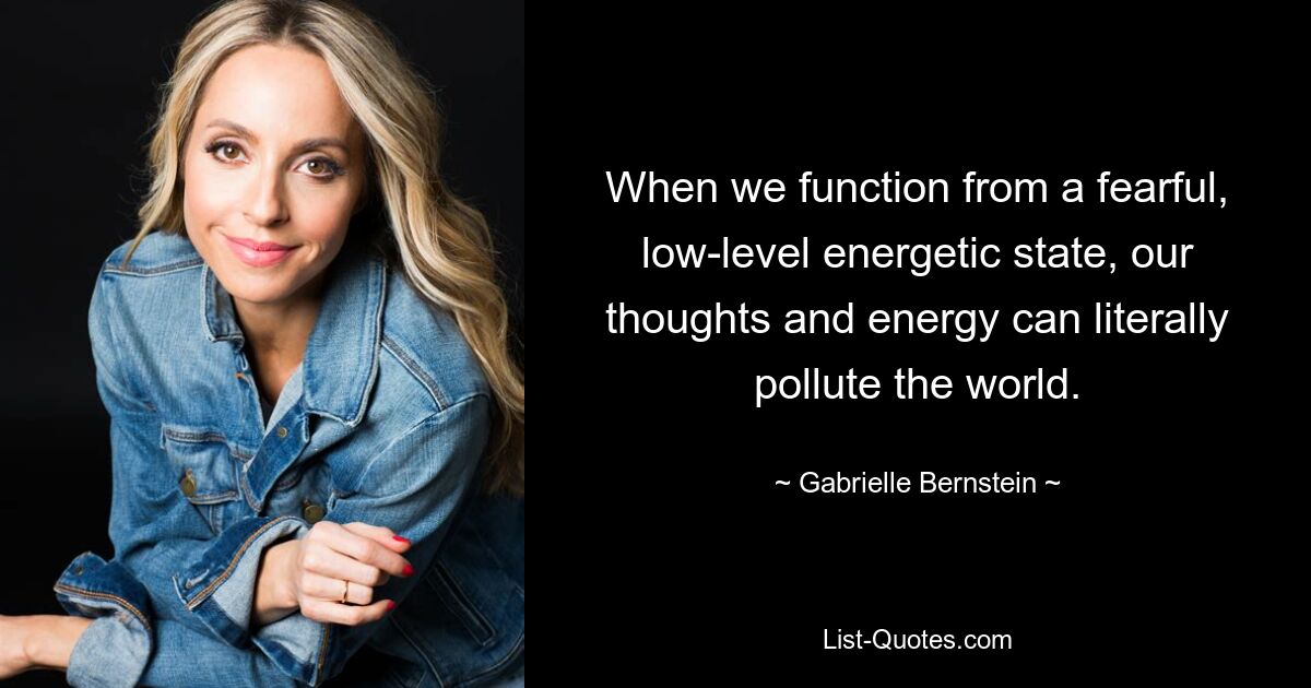 When we function from a fearful, low-level energetic state, our thoughts and energy can literally pollute the world. — © Gabrielle Bernstein