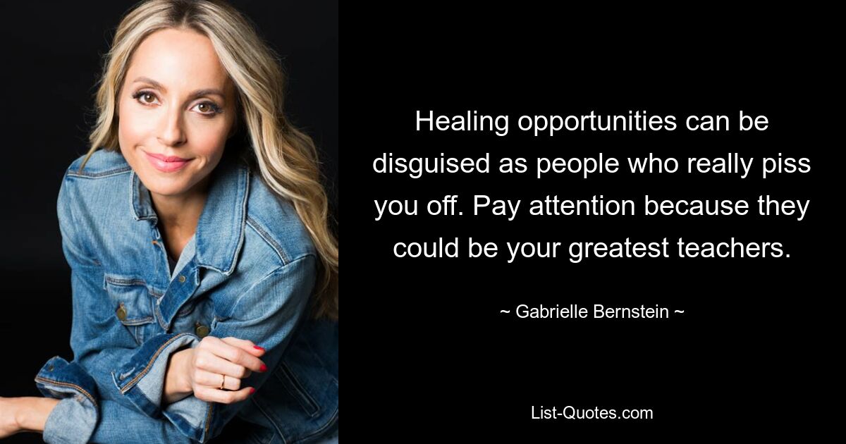 Healing opportunities can be disguised as people who really piss you off. Pay attention because they could be your greatest teachers. — © Gabrielle Bernstein