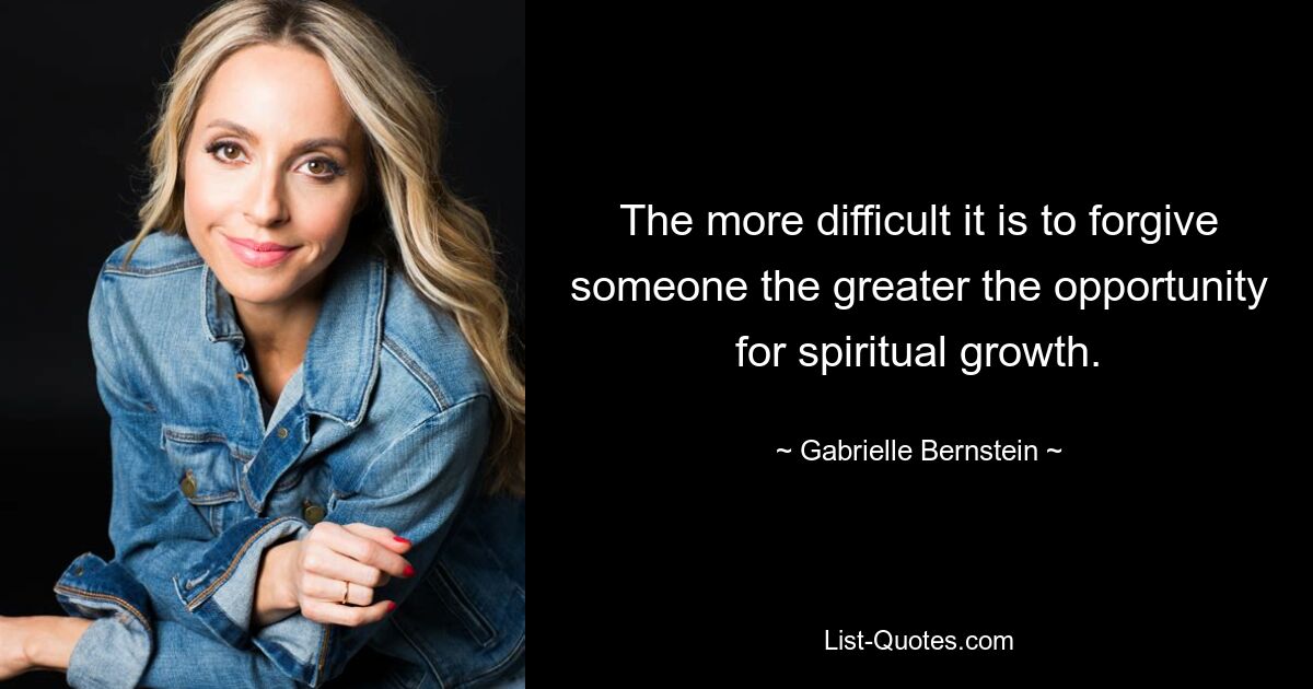 The more difficult it is to forgive someone the greater the opportunity for spiritual growth. — © Gabrielle Bernstein