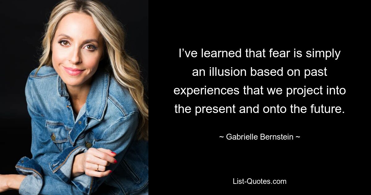 I’ve learned that fear is simply an illusion based on past experiences that we project into the present and onto the future. — © Gabrielle Bernstein