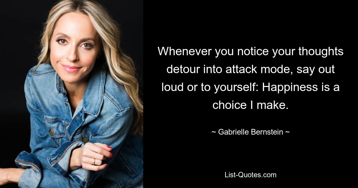 Whenever you notice your thoughts detour into attack mode, say out loud or to yourself: Happiness is a choice I make. — © Gabrielle Bernstein