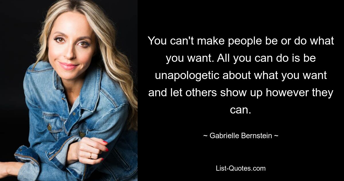 You can't make people be or do what you want. All you can do is be unapologetic about what you want and let others show up however they can. — © Gabrielle Bernstein