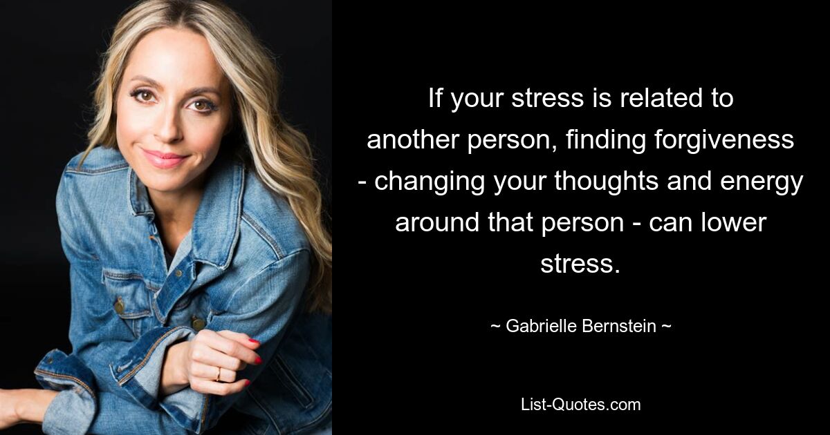 If your stress is related to another person, finding forgiveness - changing your thoughts and energy around that person - can lower stress. — © Gabrielle Bernstein