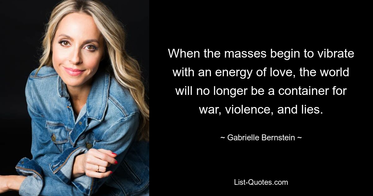 When the masses begin to vibrate with an energy of love, the world will no longer be a container for war, violence, and lies. — © Gabrielle Bernstein