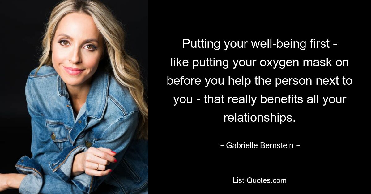 Putting your well-being first - like putting your oxygen mask on before you help the person next to you - that really benefits all your relationships. — © Gabrielle Bernstein