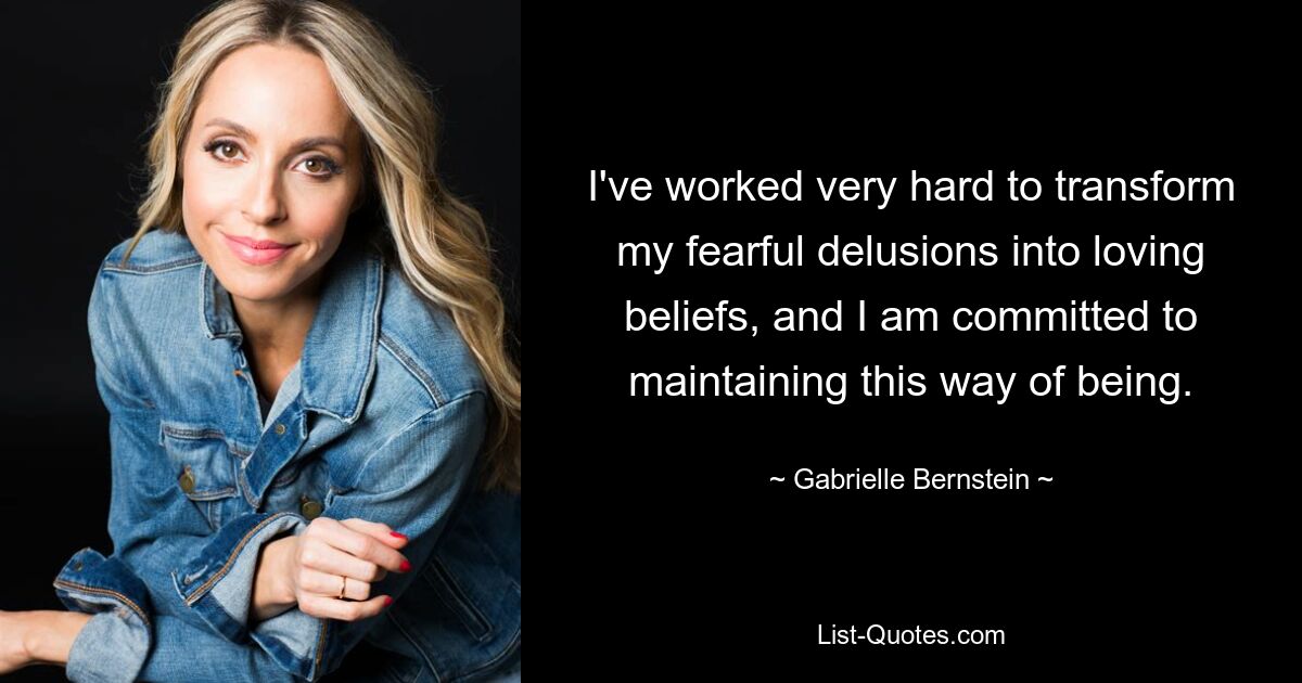 I've worked very hard to transform my fearful delusions into loving beliefs, and I am committed to maintaining this way of being. — © Gabrielle Bernstein