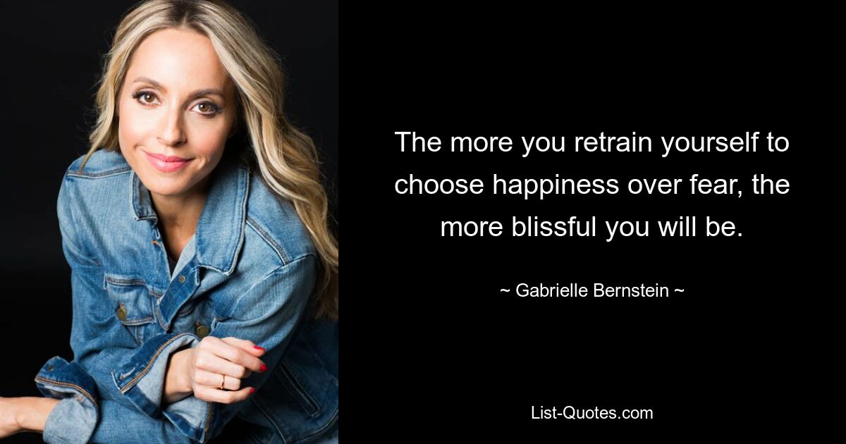 The more you retrain yourself to choose happiness over fear, the more blissful you will be. — © Gabrielle Bernstein