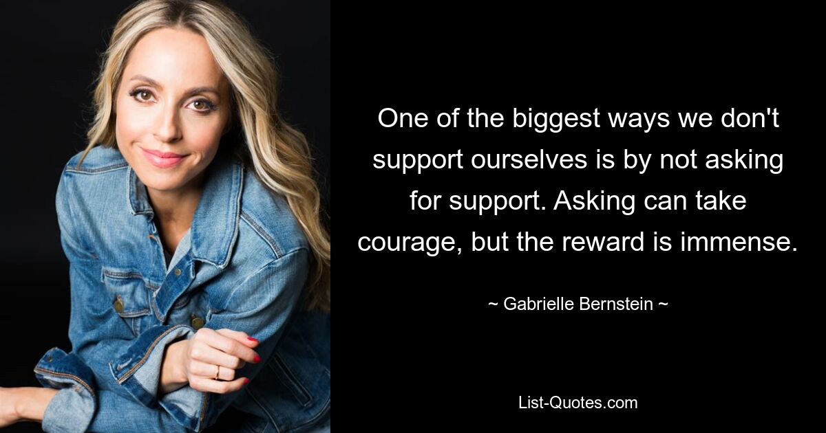 One of the biggest ways we don't support ourselves is by not asking for support. Asking can take courage, but the reward is immense. — © Gabrielle Bernstein