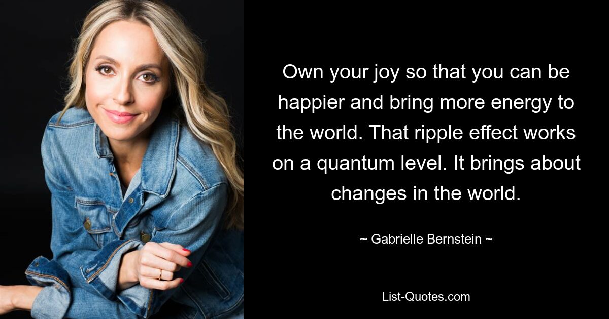 Own your joy so that you can be happier and bring more energy to the world. That ripple effect works on a quantum level. It brings about changes in the world. — © Gabrielle Bernstein