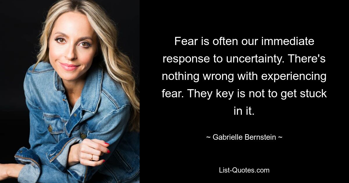 Fear is often our immediate response to uncertainty. There's nothing wrong with experiencing fear. They key is not to get stuck in it. — © Gabrielle Bernstein