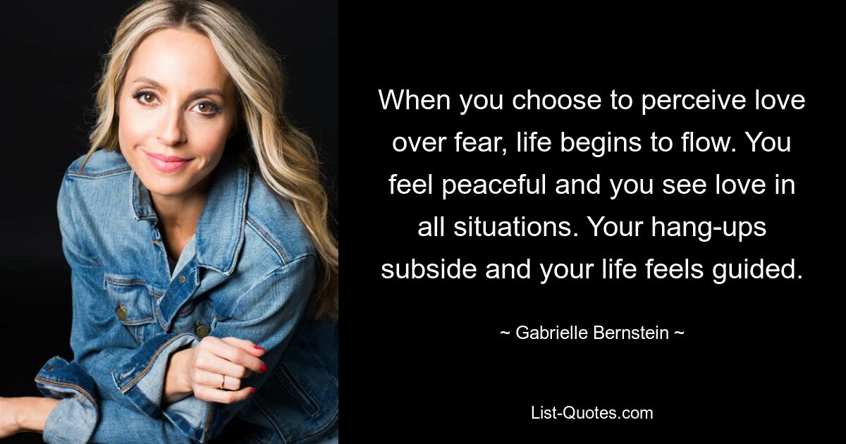 When you choose to perceive love over fear, life begins to flow. You feel peaceful and you see love in all situations. Your hang-ups subside and your life feels guided. — © Gabrielle Bernstein