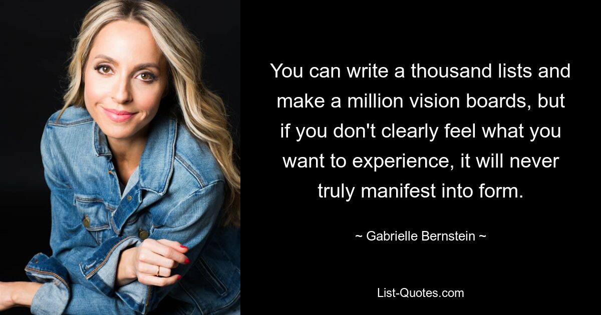 You can write a thousand lists and make a million vision boards, but if you don't clearly feel what you want to experience, it will never truly manifest into form. — © Gabrielle Bernstein