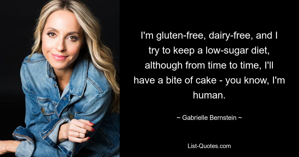 I'm gluten-free, dairy-free, and I try to keep a low-sugar diet, although from time to time, I'll have a bite of cake - you know, I'm human. — © Gabrielle Bernstein