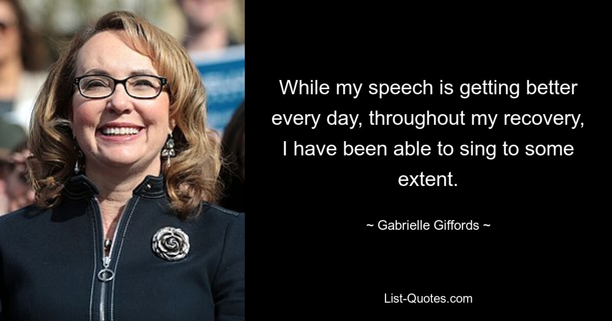 While my speech is getting better every day, throughout my recovery, I have been able to sing to some extent. — © Gabrielle Giffords