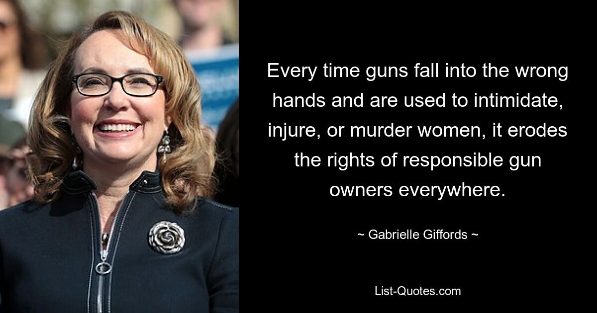 Every time guns fall into the wrong hands and are used to intimidate, injure, or murder women, it erodes the rights of responsible gun owners everywhere. — © Gabrielle Giffords