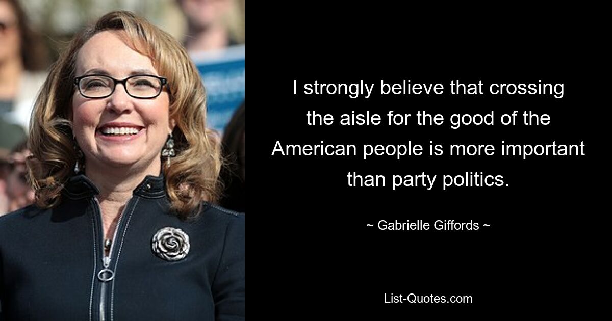 I strongly believe that crossing the aisle for the good of the American people is more important than party politics. — © Gabrielle Giffords