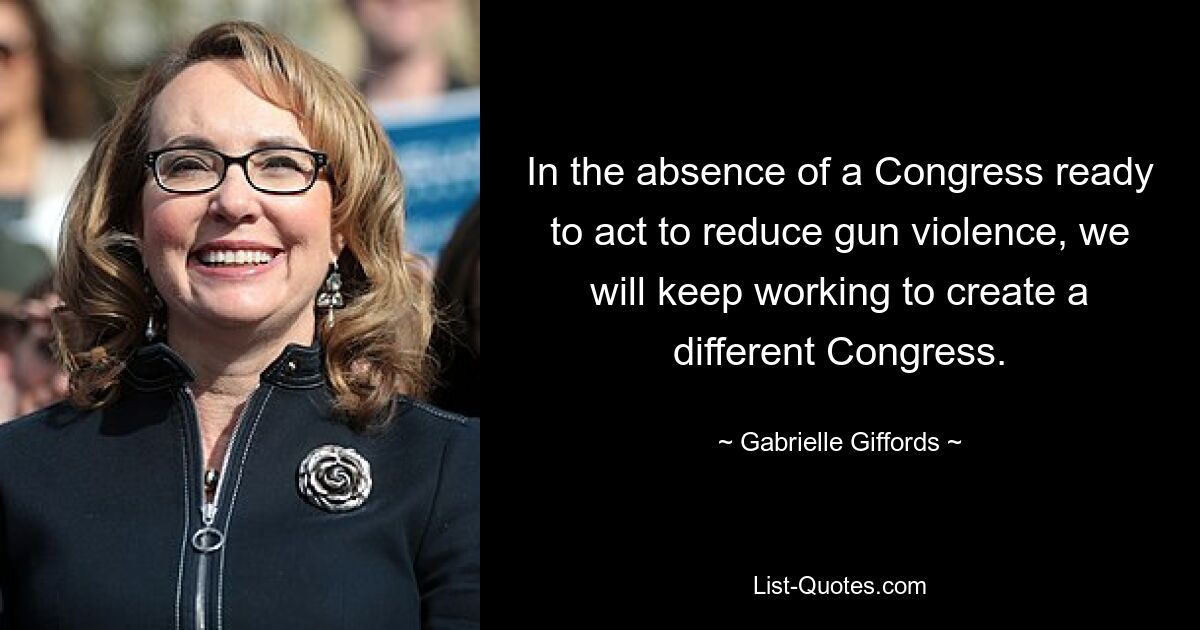 In the absence of a Congress ready to act to reduce gun violence, we will keep working to create a different Congress. — © Gabrielle Giffords