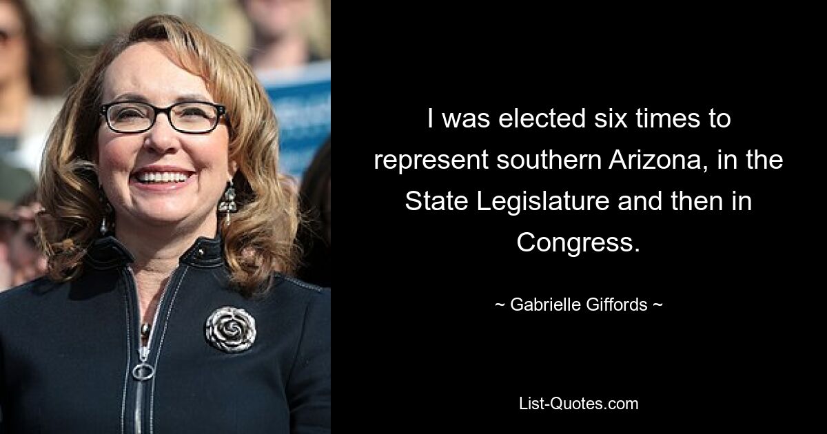 I was elected six times to represent southern Arizona, in the State Legislature and then in Congress. — © Gabrielle Giffords