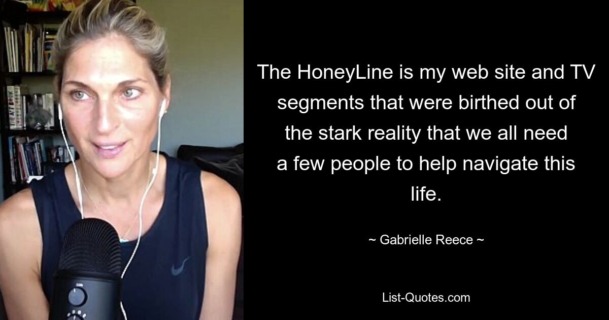 The HoneyLine is my web site and TV segments that were birthed out of the stark reality that we all need a few people to help navigate this life. — © Gabrielle Reece