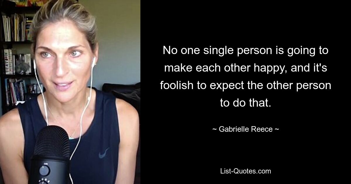 No one single person is going to make each other happy, and it's foolish to expect the other person to do that. — © Gabrielle Reece