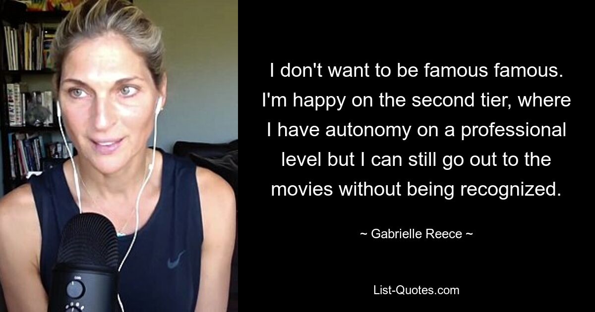 I don't want to be famous famous. I'm happy on the second tier, where I have autonomy on a professional level but I can still go out to the movies without being recognized. — © Gabrielle Reece