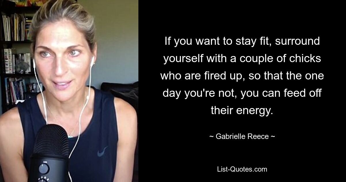 If you want to stay fit, surround yourself with a couple of chicks who are fired up, so that the one day you're not, you can feed off their energy. — © Gabrielle Reece