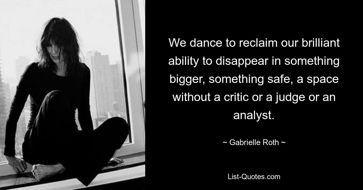 We dance to reclaim our brilliant ability to disappear in something bigger, something safe, a space without a critic or a judge or an analyst. — © Gabrielle Roth