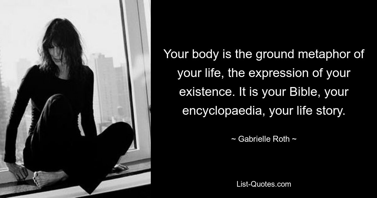 Your body is the ground metaphor of your life, the expression of your existence. It is your Bible, your encyclopaedia, your life story. — © Gabrielle Roth