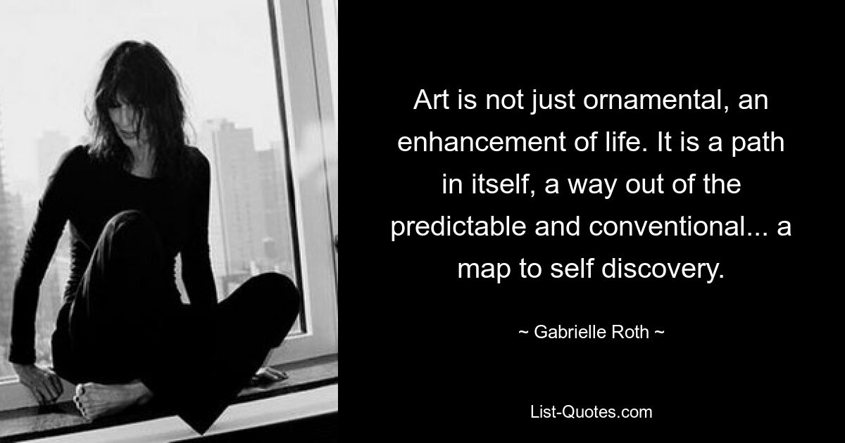 Art is not just ornamental, an enhancement of life. It is a path in itself, a way out of the predictable and conventional... a map to self discovery. — © Gabrielle Roth