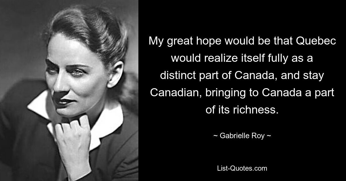 My great hope would be that Quebec would realize itself fully as a distinct part of Canada, and stay Canadian, bringing to Canada a part of its richness. — © Gabrielle Roy