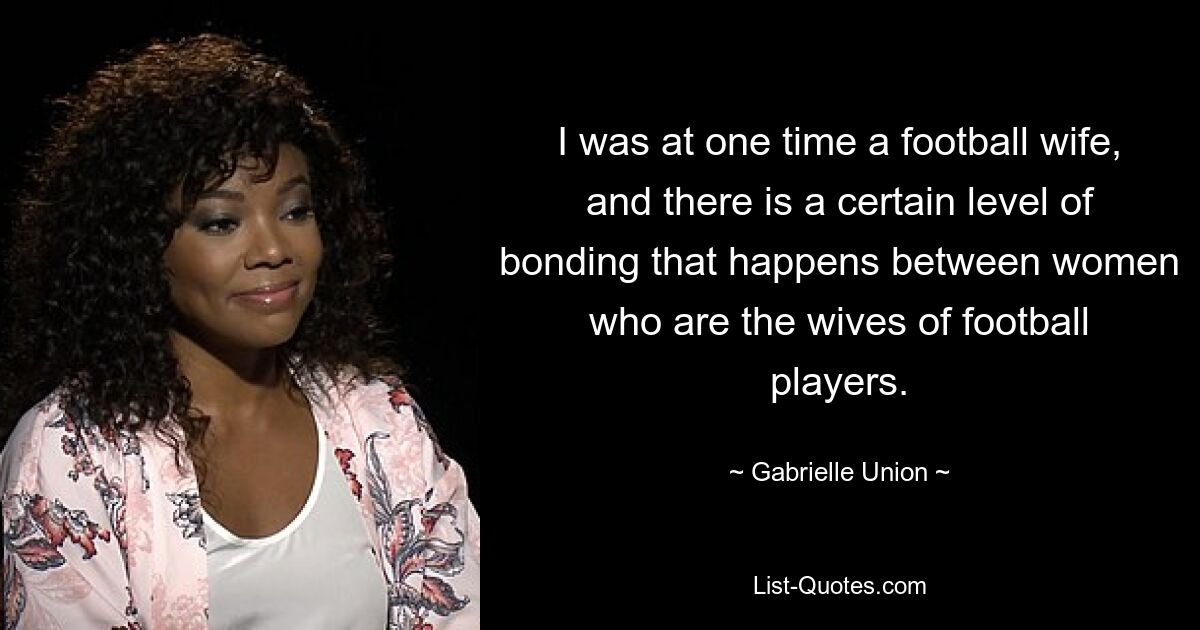 I was at one time a football wife, and there is a certain level of bonding that happens between women who are the wives of football players. — © Gabrielle Union