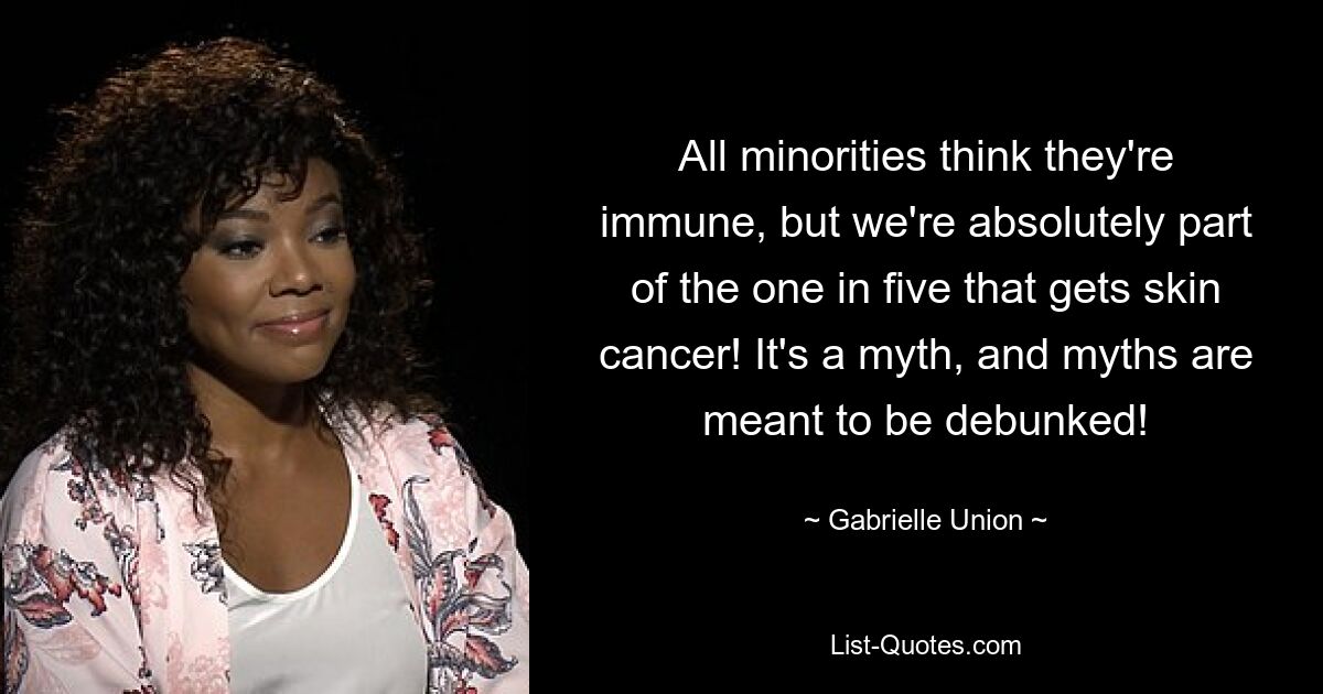 All minorities think they're immune, but we're absolutely part of the one in five that gets skin cancer! It's a myth, and myths are meant to be debunked! — © Gabrielle Union