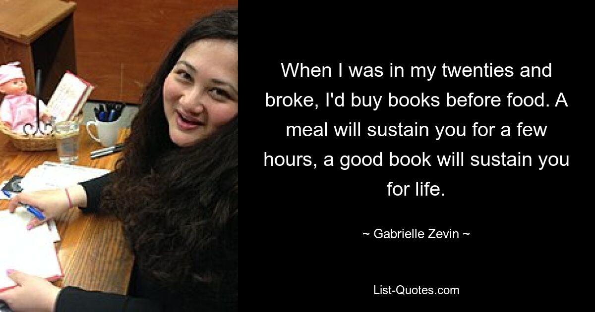 When I was in my twenties and broke, I'd buy books before food. A meal will sustain you for a few hours, a good book will sustain you for life. — © Gabrielle Zevin