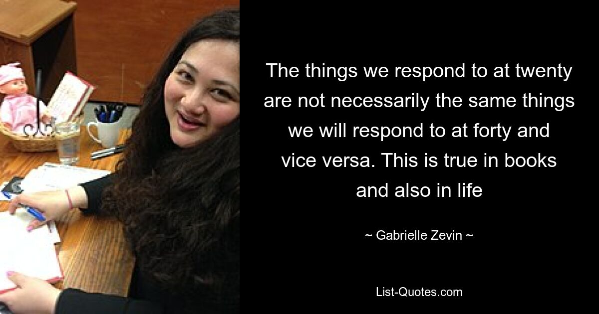 The things we respond to at twenty are not necessarily the same things we will respond to at forty and vice versa. This is true in books and also in life — © Gabrielle Zevin