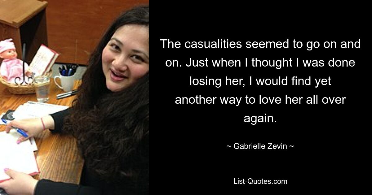 The casualities seemed to go on and on. Just when I thought I was done losing her, I would find yet another way to love her all over again. — © Gabrielle Zevin