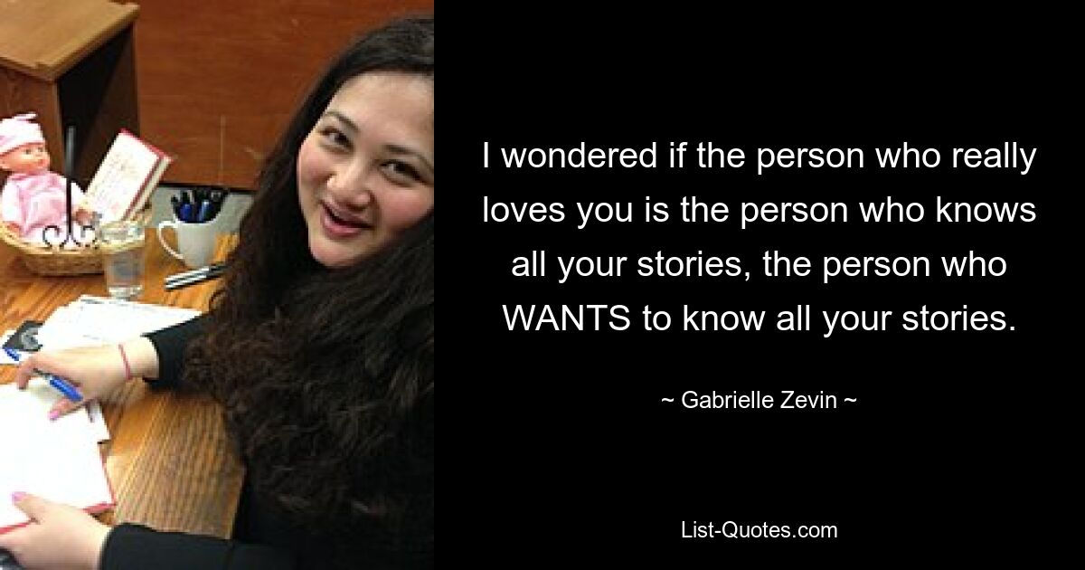 I wondered if the person who really loves you is the person who knows all your stories, the person who WANTS to know all your stories. — © Gabrielle Zevin