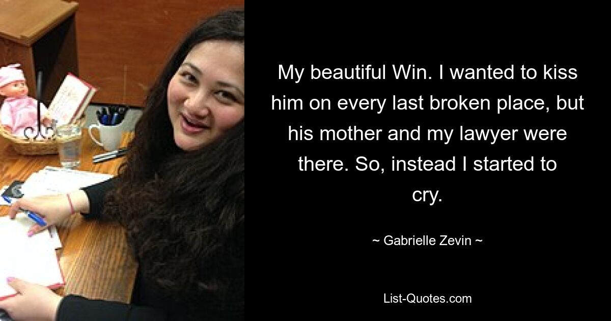 My beautiful Win. I wanted to kiss him on every last broken place, but his mother and my lawyer were there. So, instead I started to cry. — © Gabrielle Zevin