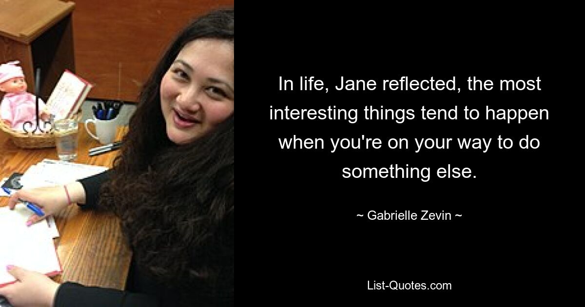 In life, Jane reflected, the most interesting things tend to happen when you're on your way to do something else. — © Gabrielle Zevin