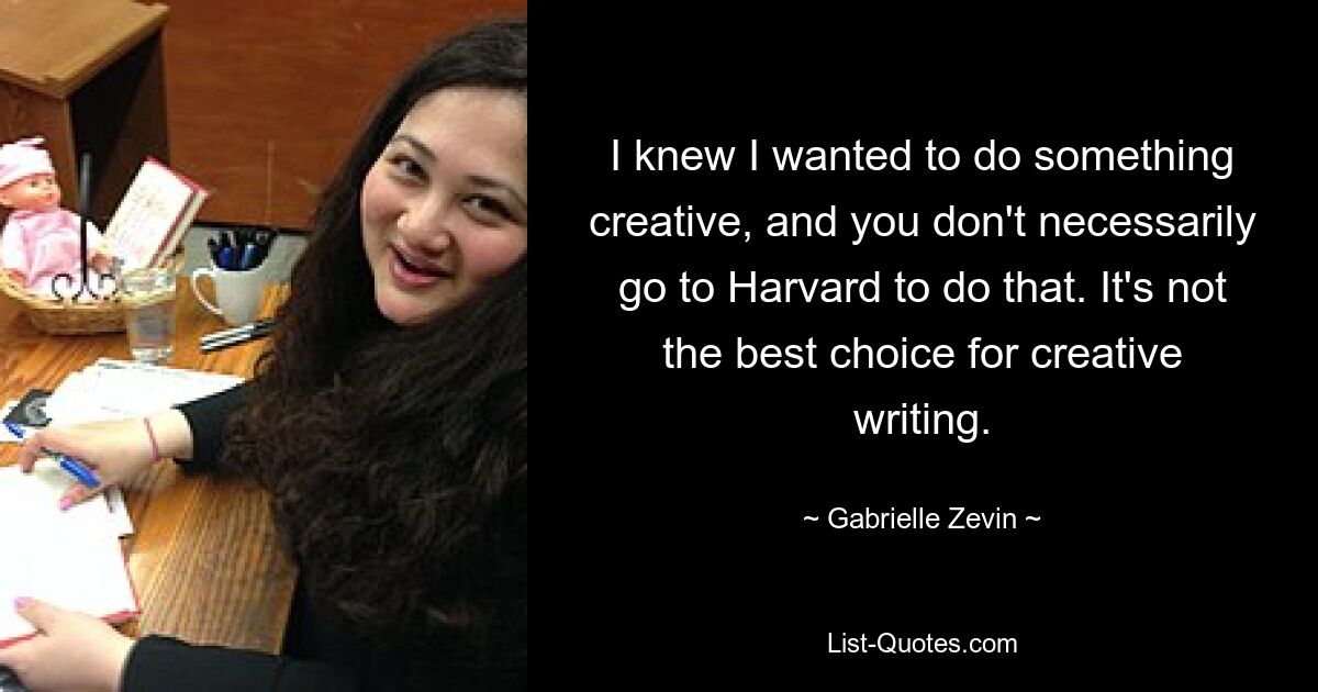 I knew I wanted to do something creative, and you don't necessarily go to Harvard to do that. It's not the best choice for creative writing. — © Gabrielle Zevin