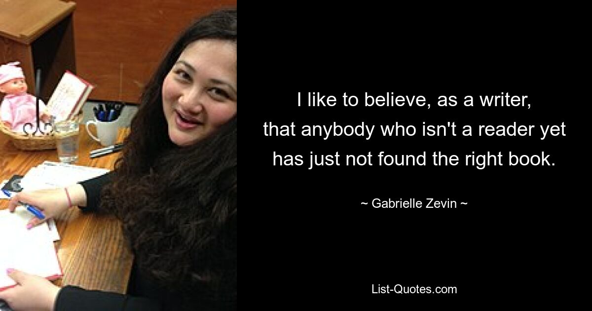 I like to believe, as a writer, that anybody who isn't a reader yet has just not found the right book. — © Gabrielle Zevin