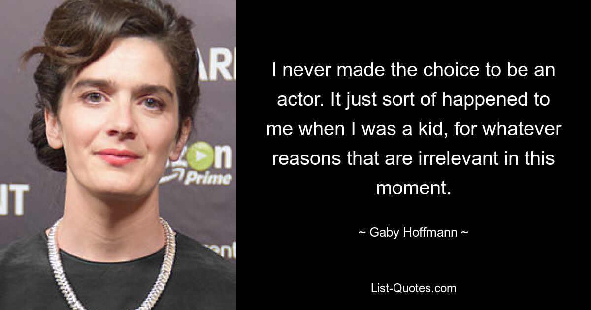 I never made the choice to be an actor. It just sort of happened to me when I was a kid, for whatever reasons that are irrelevant in this moment. — © Gaby Hoffmann